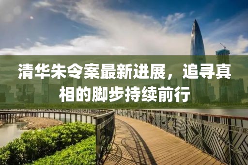 清华朱令案最新进展，追寻真相的脚步持续前行
