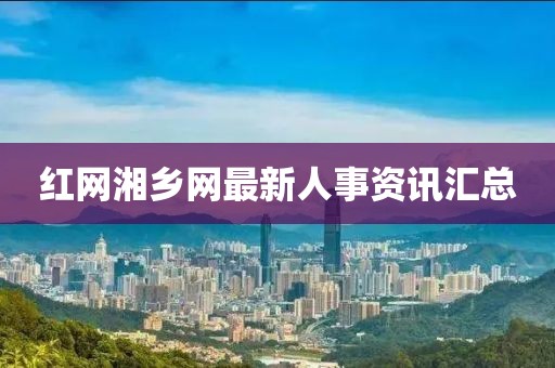红网湘乡网最新人事资讯汇总