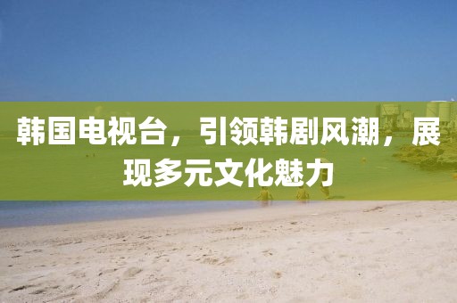 韩国电视台，引领韩剧风潮，展现多元文化魅力