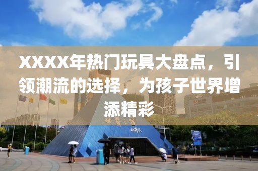 XXXX年热门玩具大盘点，引领潮流的选择，为孩子世界增添精彩