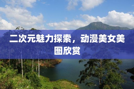 二次元魅力探索，动漫美女美图欣赏