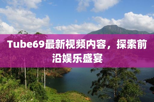 Tube69最新视频内容，探索前沿娱乐盛宴