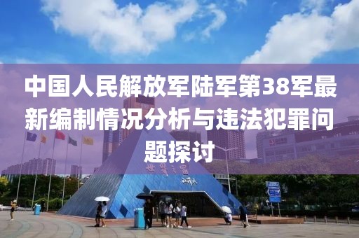 中国人民解放军陆军第38军最新编制情况分析与违法犯罪问题探讨