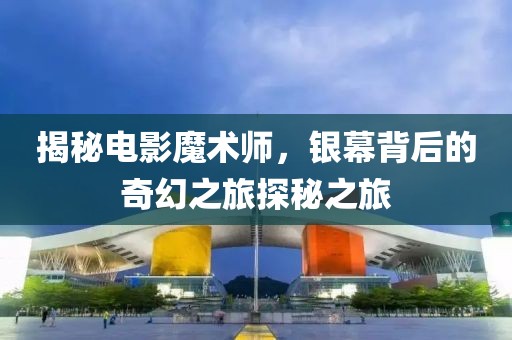 揭秘电影魔术师，银幕背后的奇幻之旅探秘之旅