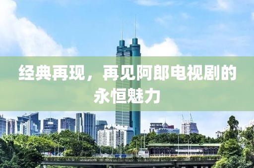 经典再现，再见阿郎电视剧的永恒魅力