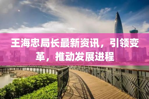 王海忠局长最新资讯，引领变革，推动发展进程