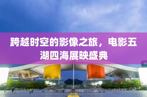 跨越时空的影像之旅，电影五湖四海展映盛典