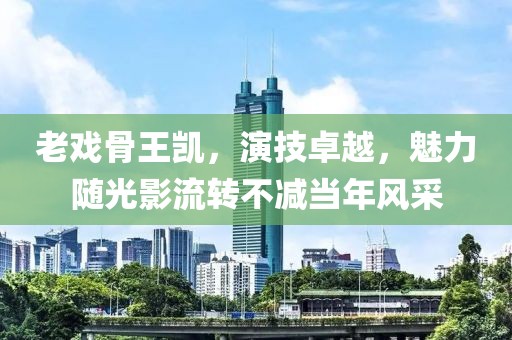 老戏骨王凯，演技卓越，魅力随光影流转不减当年风采