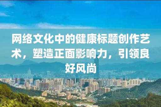 网络文化中的健康标题创作艺术，塑造正面影响力，引领良好风尚