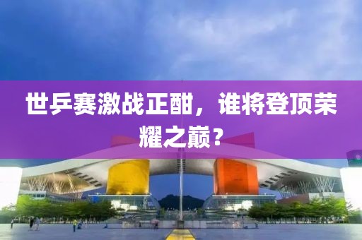 世乒赛激战正酣，谁将登顶荣耀之巅？