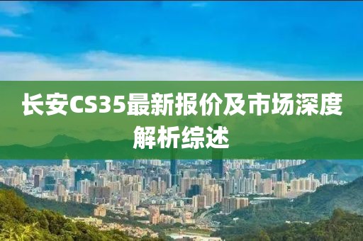 长安CS35最新报价及市场深度解析综述