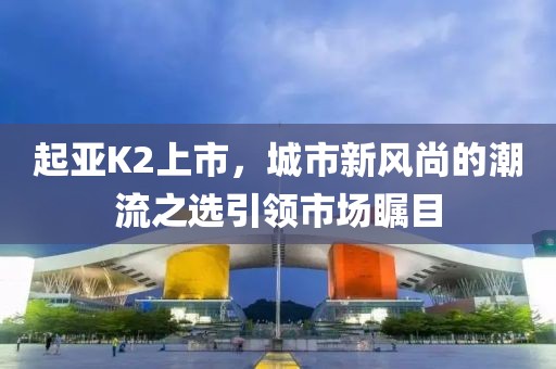 起亚K2上市，城市新风尚的潮流之选引领市场瞩目
