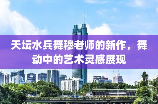 天坛水兵舞穆老师的新作，舞动中的艺术灵感展现