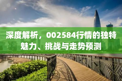 深度解析，002584行情的独特魅力、挑战与走势预测