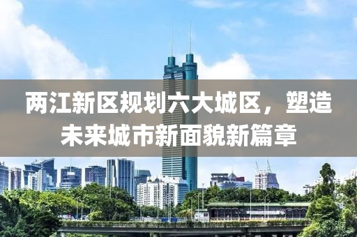 两江新区规划六大城区，塑造未来城市新面貌新篇章