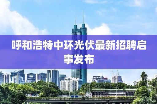 呼和浩特中环光伏最新招聘启事发布