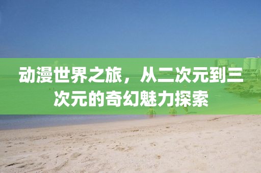 动漫世界之旅，从二次元到三次元的奇幻魅力探索