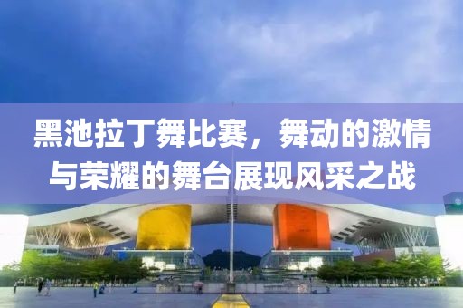 黑池拉丁舞比赛，舞动的激情与荣耀的舞台展现风采之战