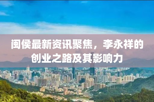 闽侯最新资讯聚焦，李永祥的创业之路及其影响力