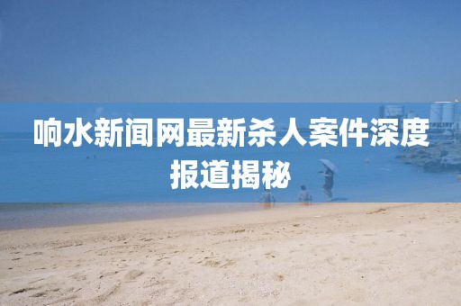 响水新闻网最新杀人案件深度报道揭秘