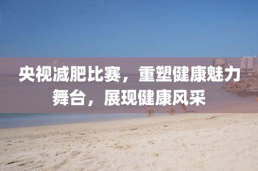 央视减肥比赛，重塑健康魅力舞台，展现健康风采