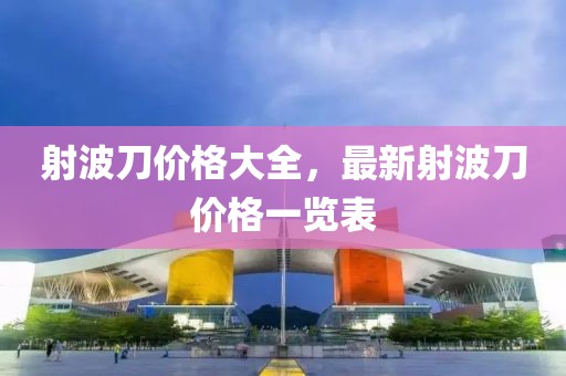 射波刀价格大全，最新射波刀价格一览表