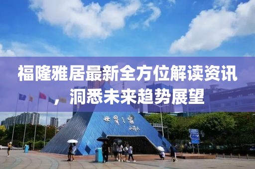福隆雅居最新全方位解读资讯，洞悉未来趋势展望