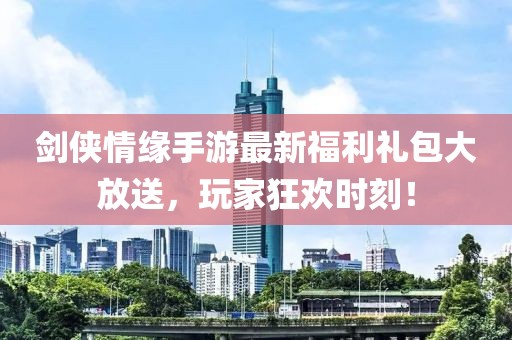 剑侠情缘手游最新福利礼包大放送，玩家狂欢时刻！
