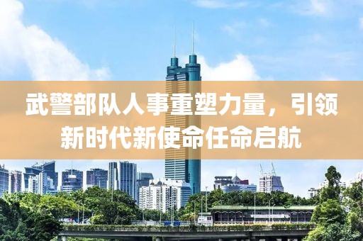 武警部队人事重塑力量，引领新时代新使命任命启航