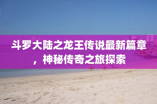 斗罗大陆之龙王传说最新篇章，神秘传奇之旅探索