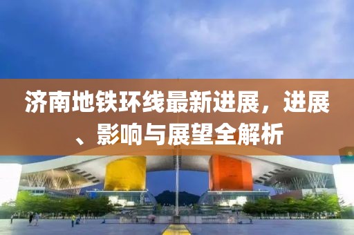 济南地铁环线最新进展，进展、影响与展望全解析