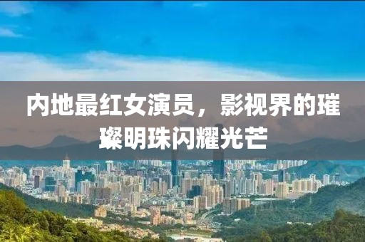 内地最红女演员，影视界的璀璨明珠闪耀光芒