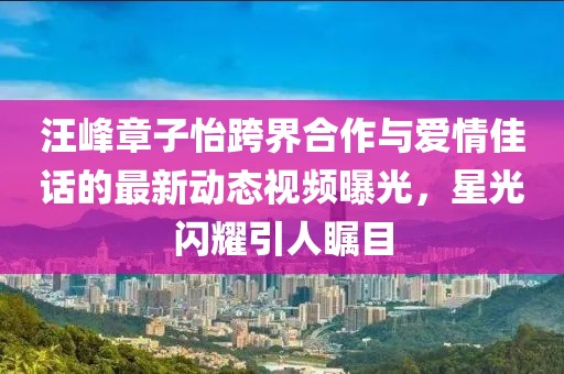 汪峰章子怡跨界合作与爱情佳话的最新动态视频曝光，星光闪耀引人瞩目