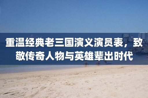 重温经典老三国演义演员表，致敬传奇人物与英雄辈出时代