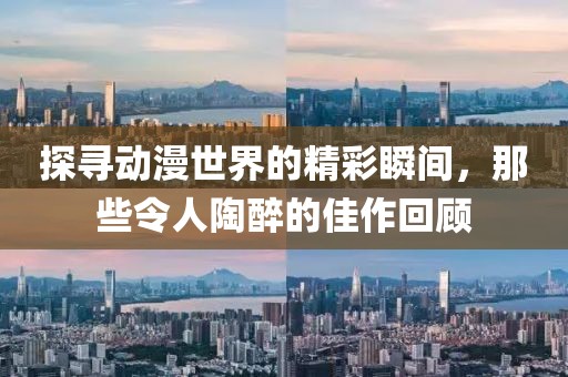 探寻动漫世界的精彩瞬间，那些令人陶醉的佳作回顾