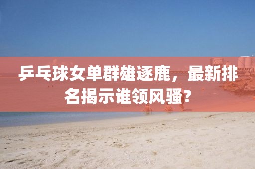 乒乓球女单群雄逐鹿，最新排名揭示谁领风骚？
