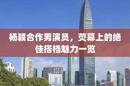 杨颖合作男演员，荧幕上的绝佳搭档魅力一览