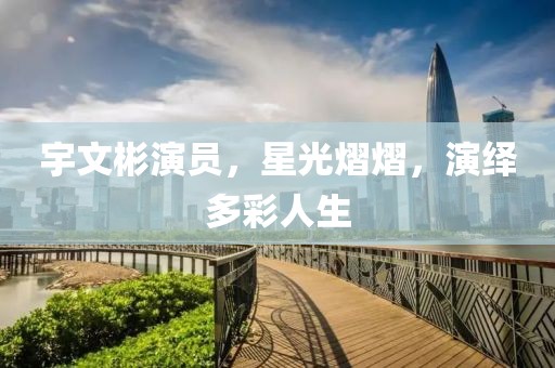 宇文彬演员，星光熠熠，演绎多彩人生