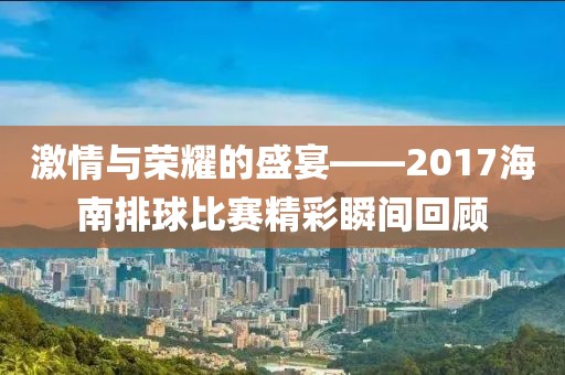 激情与荣耀的盛宴——2017海南排球比赛精彩瞬间回顾