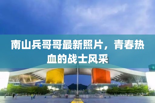 南山兵哥哥最新照片，青春热血的战士风采