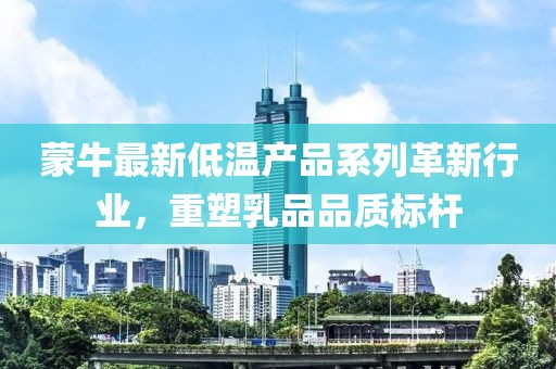 蒙牛最新低温产品系列革新行业，重塑乳品品质标杆