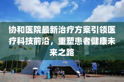 协和医院最新治疗方案引领医疗科技前沿，重塑患者健康未来之路