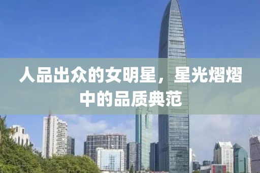 人品出众的女明星，星光熠熠中的品质典范
