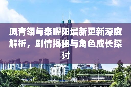 凤青翎与秦曜阳最新更新深度解析，剧情揭秘与角色成长探讨