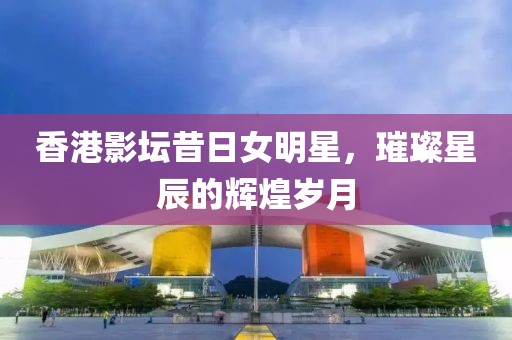 香港影坛昔日女明星，璀璨星辰的辉煌岁月
