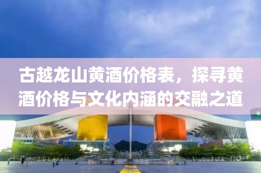 古越龙山黄酒价格表，探寻黄酒价格与文化内涵的交融之道