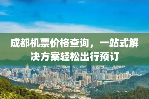 成都机票价格查询，一站式解决方案轻松出行预订