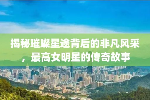 揭秘璀璨星途背后的非凡风采，最高女明星的传奇故事