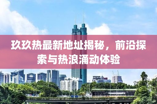 玖玖热最新地址揭秘，前沿探索与热浪涌动体验