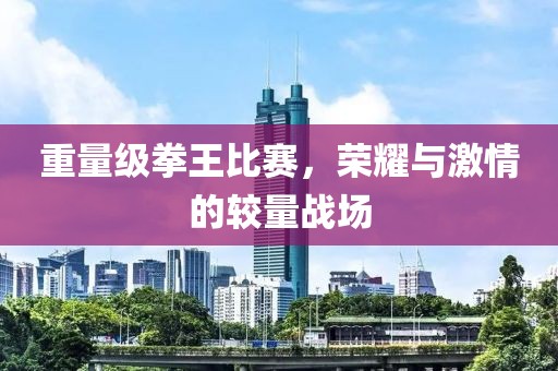 重量级拳王比赛，荣耀与激情的较量战场